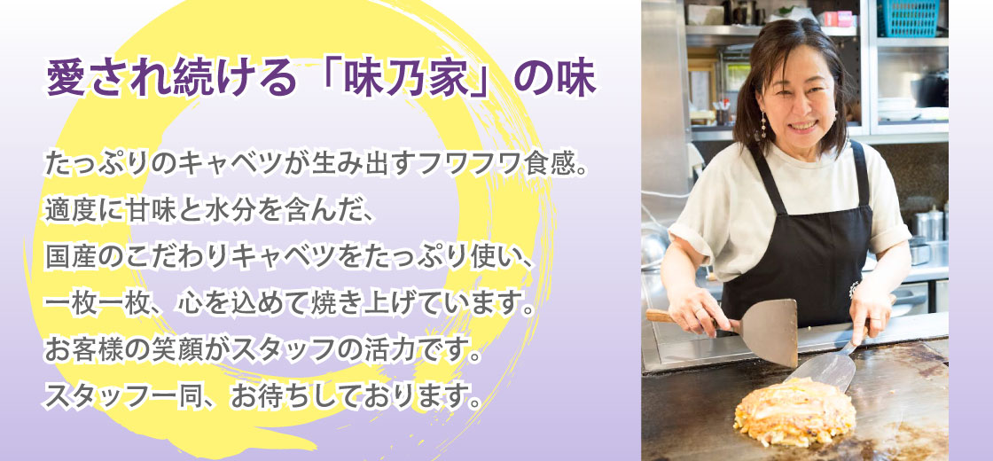 愛され続ける「味乃家」の味｜たっぷりのキャベツが生み出すフワフワ食感。適度に甘味と水分を含んだ、国産のこだわりキャベツをたっぷり使い、一枚一枚、心を込めて焼き上げています。お客様の笑顔がスタッフの活力です。スタッフ一同、お待ちしております。
